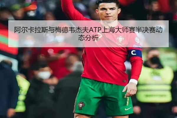 阿尔卡拉斯与梅德韦杰夫ATP上海大师赛半决赛动态分析